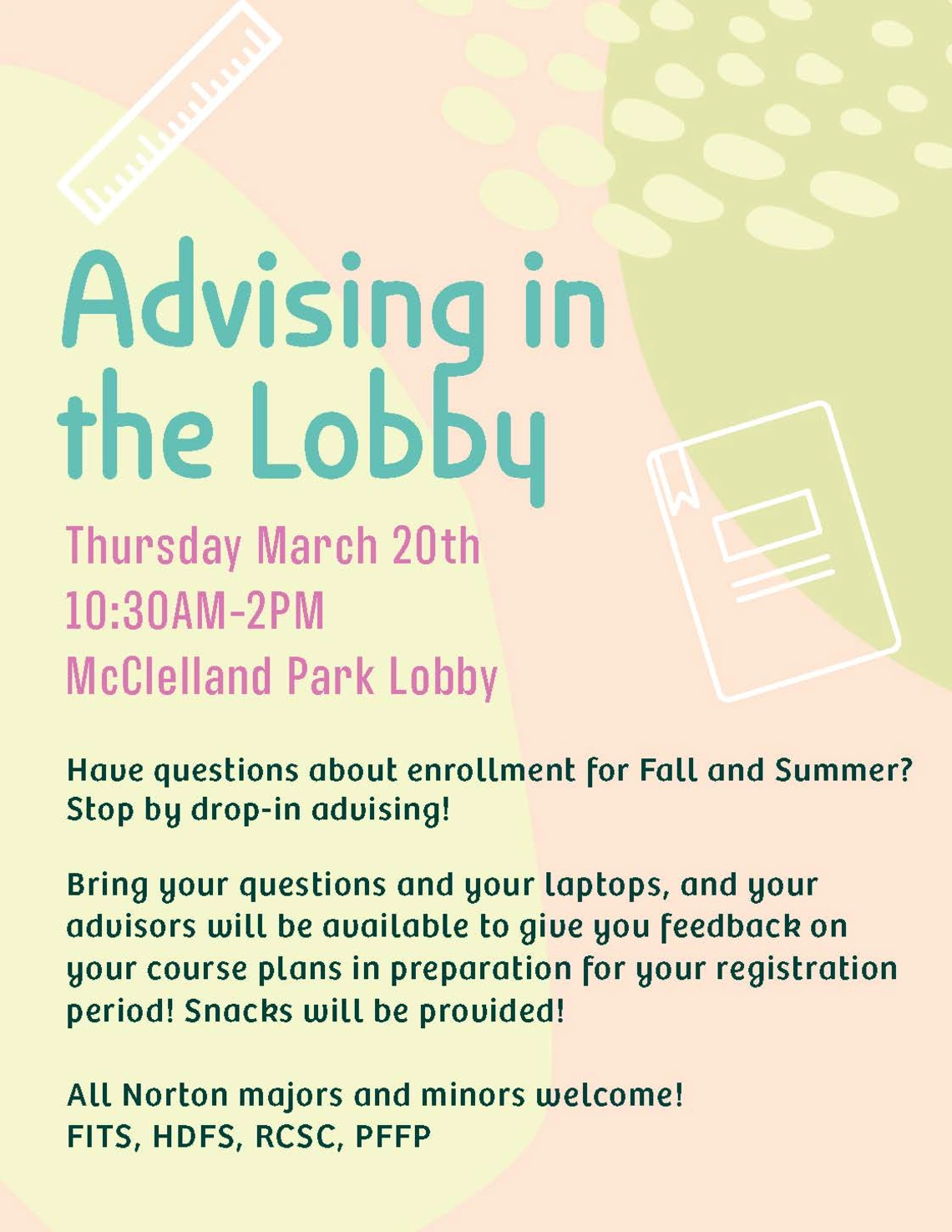 Advising in the Lobby Thursday March 20th 10:30AM-2PM McClelland Park Lobby Have questions about enrollment for Fall and Summer? Stop by drop-in advising! Bring your questions and your laptops, and your advisors will be available to give you feedback on your course plans in preparation for your registration period! Snacks will be provided! All Norton majors and minors welcome! FITS, HDFS, RCSC, PFFP