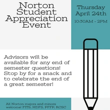 Norton Student Appreciation Event. Thursday April 24th 10:30AM-2PM. Advisors will be available for any end of semester questions! Stop by for a snack and to celebrate the end of a great semester! All Norton majors and minors welcome! FITS, HDFS, PFFP, RCSC Hosted by Norton Advising and Student Services