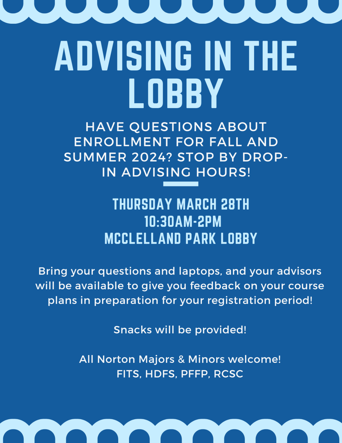 ADVISING IN THE LOBBY Bring your questions and laptops, and your advisors will be available to give you feedback on your course plans in preparation for your registration period! Snacks will be provided! All Norton Majors & Minors welcome! FITS, HDFS, PFFP, RCSC HAVE QUESTIONS ABOUTENROLLMENT FOR FALL ANDSUMMER 2024? STOP BY DROP-IN ADVISING HOURS! THURSDAY MARCH 28TH 10:30AM-2PM MCCLELLAND PARK LOBBY