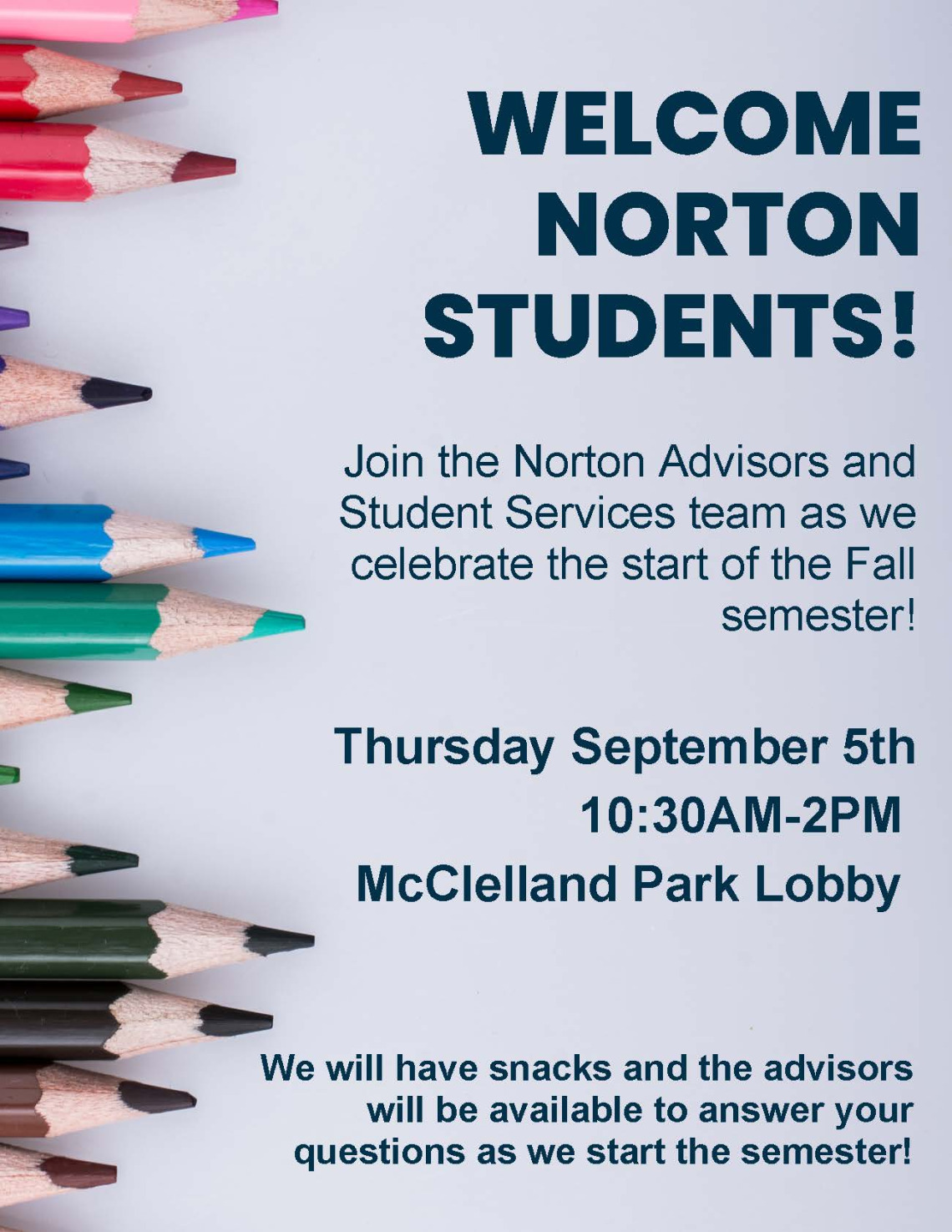 We will have snacks and the advisors will be available to answer your questions as we start the semester! WELCOME NORTON STUDENTS! Join the Norton Advisors and Student Services team as we celebrate the start of the Fall semester! Thursday September 5th 10:30AM-2PM McClelland Park Lobby